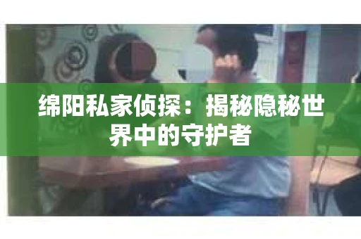 绵阳私家侦探:揭秘隐秘世界中的守护者 绵阳私家侦探:揭秘隐秘世界中的守护者