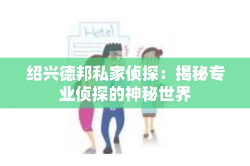 绍兴德邦私家侦探:揭秘专业侦探的神秘世界 绍兴德邦私家侦探:揭秘专业侦探的神秘世界