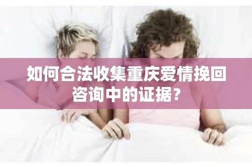 如何合法收集重庆爱情挽回咨询中的证据？