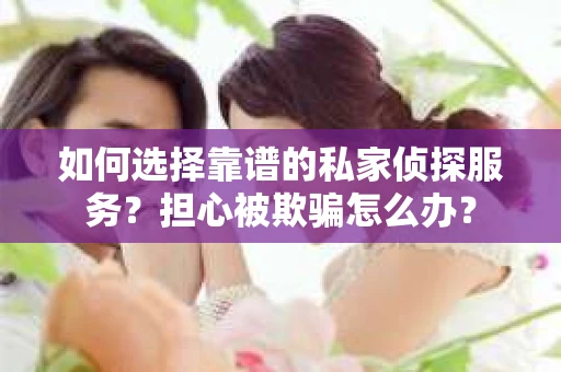 如何选择靠谱的私家侦探服务？担心被欺骗怎么办？