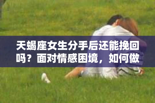 天蝎座女生分手后还能挽回吗？面对情感困境，如何做出明智抉择？