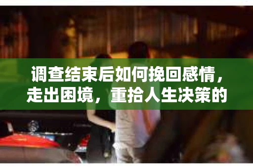 调查结束后如何挽回感情，走出困境，重拾人生决策的勇气