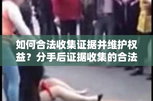 如何合法收集证据并维护权益？分手后证据收集的合法有效策略