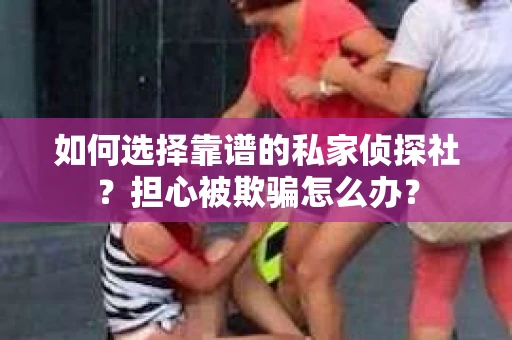 如何选择靠谱的私家侦探社？担心被欺骗怎么办？