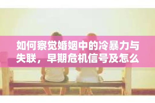 如何察觉婚姻中的冷暴力与失联，早期危机信号及怎么办？