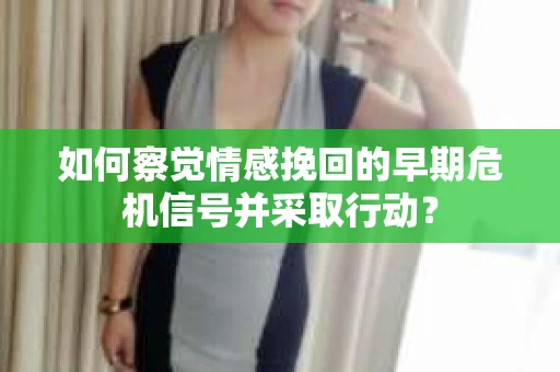 如何察觉情感挽回的早期危机信号并采取行动？