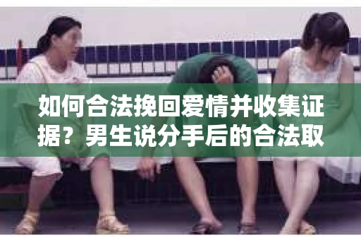 如何合法挽回爱情并收集证据？男生说分手后的合法取证方案