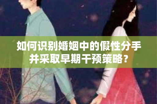 如何识别婚姻中的假性分手并采取早期干预策略？