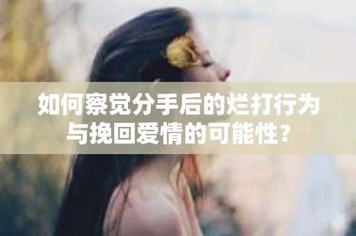 如何察觉分手后的烂打行为与挽回爱情的可能性？