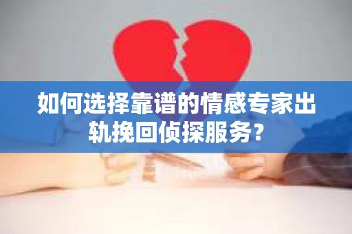 如何选择靠谱的情感专家出轨挽回侦探服务？