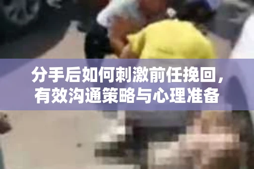 分手后如何刺激前任挽回，有效沟通策略与心理准备