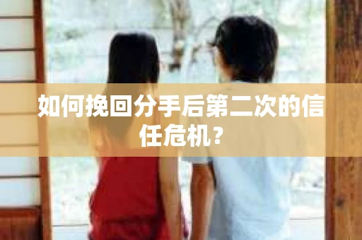如何挽回分手后第二次的信任危机？