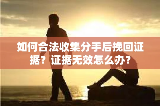 如何合法收集分手后挽回证据？证据无效怎么办？