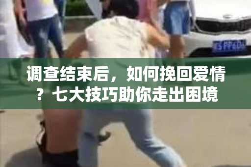 调查结束后，如何挽回爱情？七大技巧助你走出困境