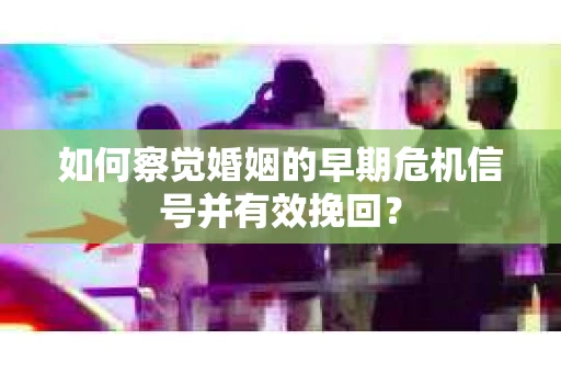 如何察觉婚姻的早期危机信号并有效挽回？