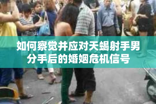 如何察觉并应对天蝎射手男分手后的婚姻危机信号