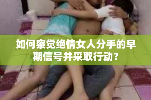 如何察觉绝情女人分手的早期信号并采取行动？