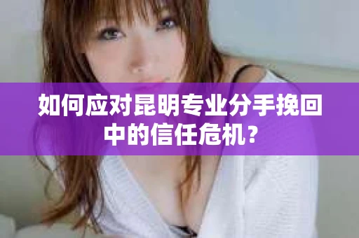 如何应对昆明专业分手挽回中的信任危机？