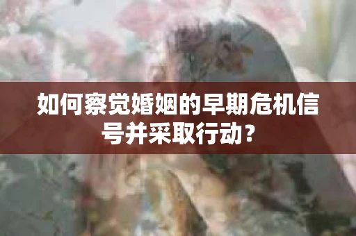 如何察觉婚姻的早期危机信号并采取行动？